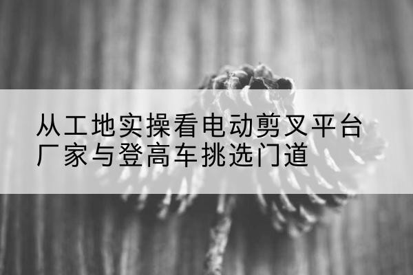 府谷电动剪叉升降平台厂家-从工地实操看电动剪叉平台厂家与登高车挑选门道