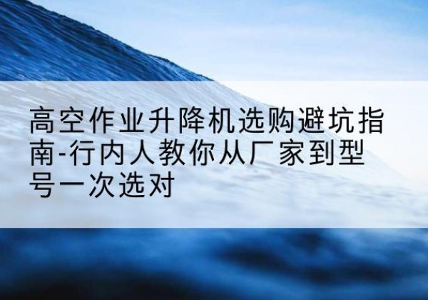 府谷升降平台厂家-高空作业升降机选购避坑指南-行内人教你从厂家到型号一次选对