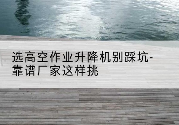府谷剪叉式升降机厂家-选高空作业升降机别踩坑-靠谱厂家这样挑