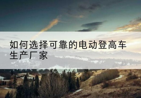 府谷电动登高车厂家-如何选择可靠的电动登高车生产厂家