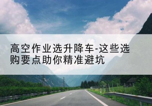 府谷升降车厂家-高空作业选升降车-这些选购要点助你*避坑