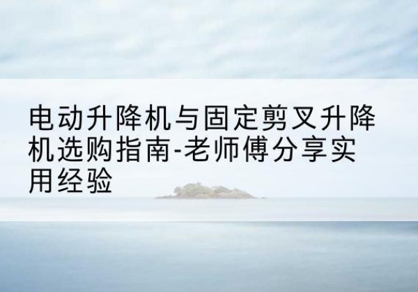 府谷电动升降机怎么选-电动升降机与固定剪叉升降机选购指南-老师傅分享实用经验