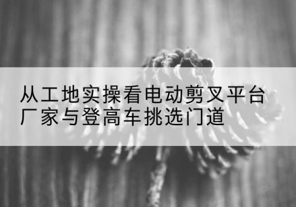 府谷电动剪叉升降平台厂家-从工地实操看电动剪叉平台厂家与登高车挑选门道