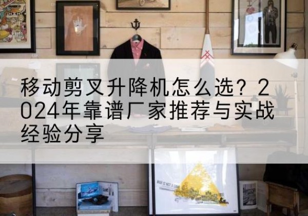 府谷升降平台厂家推荐-移动剪叉升降机怎么选？2024年靠谱厂家推荐与实战经验分享