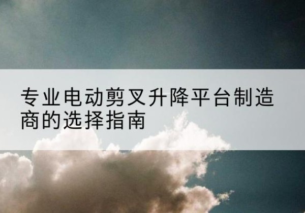 府谷电动剪叉升降平台厂家-专业电动剪叉升降平台制造商的选择指南